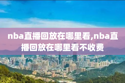 nba直播回放在哪里看,nba直播回放在哪里看不收费